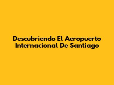 Descubriendo El Aeropuerto Internacional De Santiago