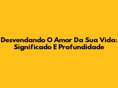 Desvendando O Amor Da Sua Vida: Significado E Profundidade