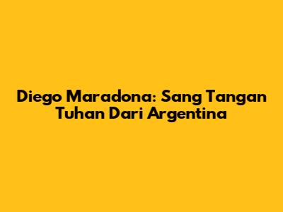 Diego Maradona: Sang "Tangan Tuhan" Dari Argentina