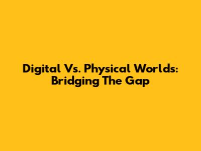 Digital Vs. Physical Worlds: Bridging The Gap