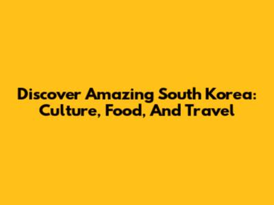 Discover Amazing South Korea: Culture, Food, And Travel