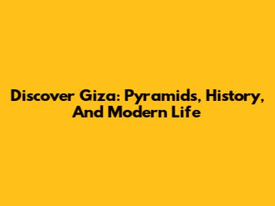 Discover Giza: Pyramids, History, And Modern Life
