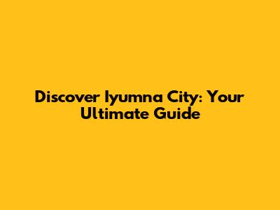 Discover Iyumna City: Your Ultimate Guide