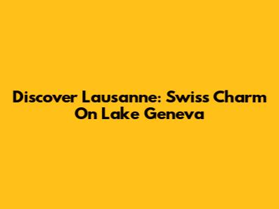 Discover Lausanne: Swiss Charm On Lake Geneva