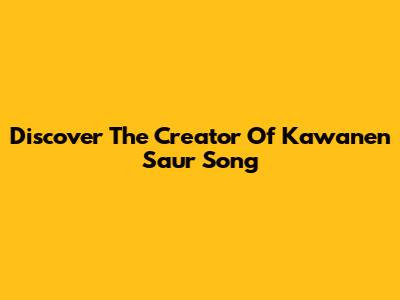 Discover The Creator Of Kawanen Saur Song