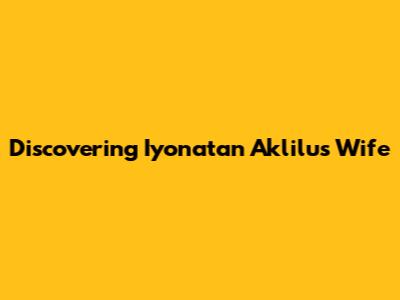 Discovering Iyonatan Aklilu's Wife