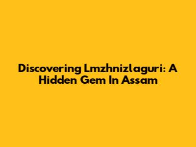 Discovering Lmzhnizlaguri: A Hidden Gem In Assam