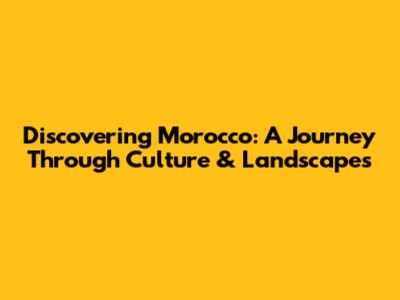 Discovering Morocco: A Journey Through Culture & Landscapes