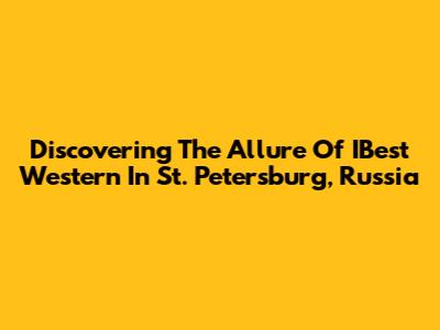 Discovering The Allure Of IBest Western In St. Petersburg, Russia