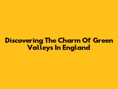 Discovering The Charm Of Green Valleys In England