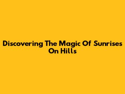 Discovering The Magic Of Sunrises On Hills