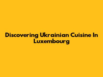 Discovering Ukrainian Cuisine In Luxembourg