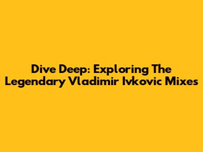 Dive Deep: Exploring The Legendary Vladimir Ivkovic Mixes