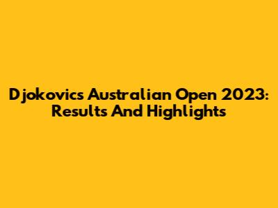 Djokovic's Australian Open 2023: Results And Highlights