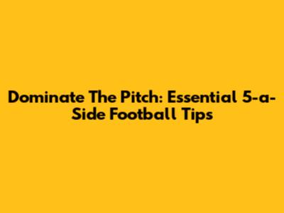 Dominate The Pitch: Essential 5-a-Side Football Tips