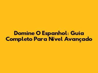 Domine O Espanhol: Guia Completo Para Nível Avançado