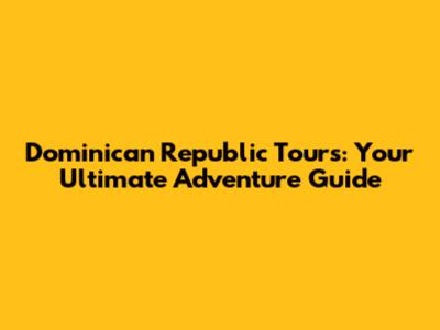 Dominican Republic Tours: Your Ultimate Adventure Guide