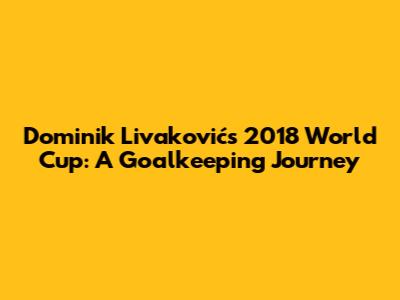 Dominik Livaković's 2018 World Cup: A Goalkeeping Journey