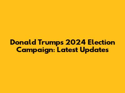 Donald Trump's 2024 Election Campaign: Latest Updates