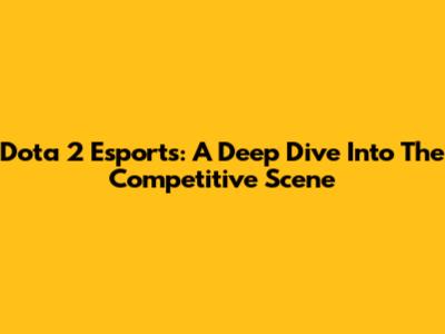 Dota 2 Esports: A Deep Dive Into The Competitive Scene