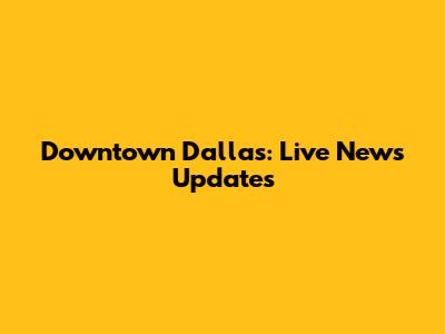 Downtown Dallas: Live News Updates