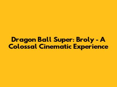 Dragon Ball Super: Broly - A Colossal Cinematic Experience