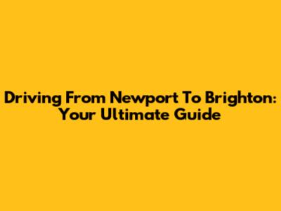 Driving From Newport To Brighton: Your Ultimate Guide