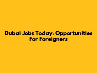 Dubai Jobs Today: Opportunities For Foreigners