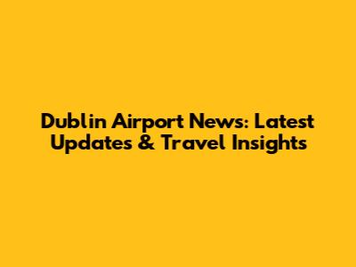 Dublin Airport News: Latest Updates & Travel Insights