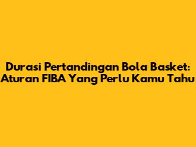 Durasi Pertandingan Bola Basket: Aturan FIBA Yang Perlu Kamu Tahu