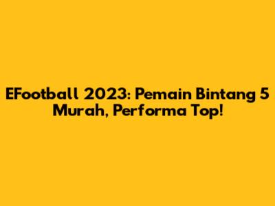 EFootball 2023: Pemain Bintang 5 Murah, Performa Top!
