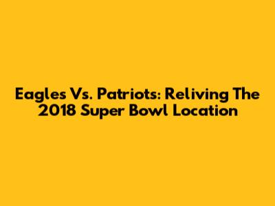 Eagles Vs. Patriots: Reliving The 2018 Super Bowl Location