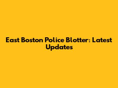 East Boston Police Blotter: Latest Updates