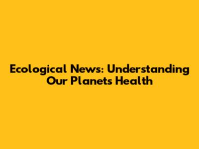Ecological News: Understanding Our Planet's Health