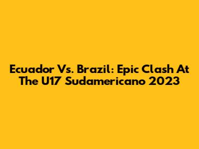 Ecuador Vs. Brazil: Epic Clash At The U17 Sudamericano 2023