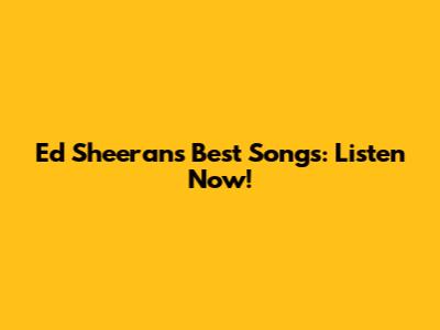 Ed Sheeran's Best Songs: Listen Now!