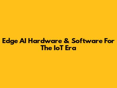 Edge AI Hardware & Software For The IoT Era