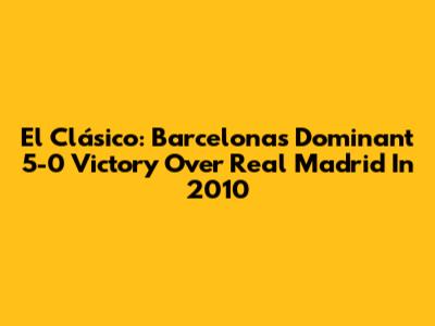 El Clásico: Barcelona's Dominant 5-0 Victory Over Real Madrid In 2010