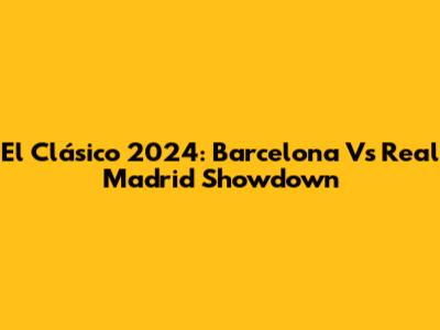 El Clásico 2024: Barcelona Vs Real Madrid Showdown