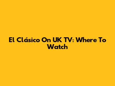 El Clásico On UK TV: Where To Watch