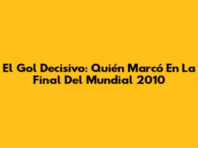 El Gol Decisivo: Quién Marcó En La Final Del Mundial 2010