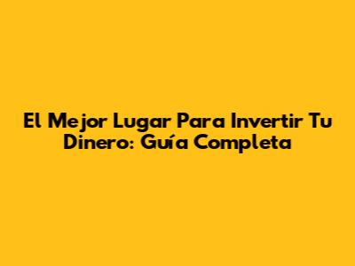 El Mejor Lugar Para Invertir Tu Dinero: Guía Completa