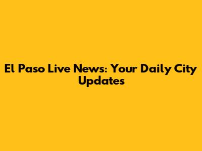 El Paso Live News: Your Daily City Updates
