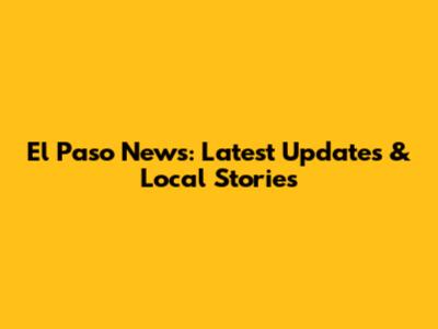 El Paso News: Latest Updates & Local Stories