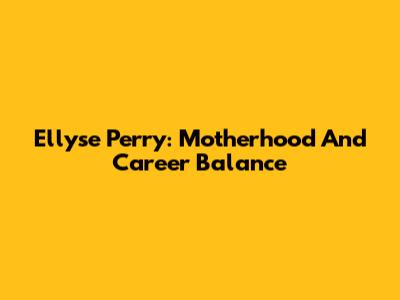 Ellyse Perry: Motherhood And Career Balance