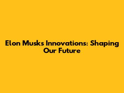 Elon Musk's Innovations: Shaping Our Future