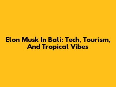 Elon Musk In Bali: Tech, Tourism, And Tropical Vibes