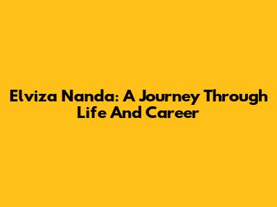 Elviza Nanda: A Journey Through Life And Career