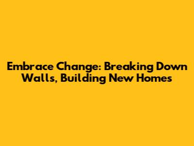 Embrace Change: Breaking Down Walls, Building New Homes