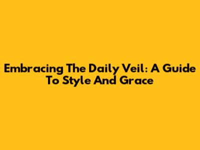 Embracing The Daily Veil: A Guide To Style And Grace